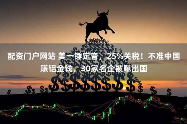 配资门户网站 美一锤定音，25%关税！不准中国赚铝金钱，30家名企被曝出国