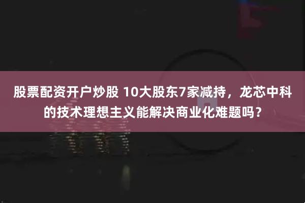 股票配资开户炒股 10大股东7家减持，龙芯中科的技术理想主义能解决商业化难题吗？