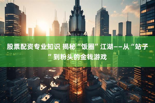 股票配资专业知识 揭秘“饭圈”江湖——从“站子”到粉头的金钱游戏